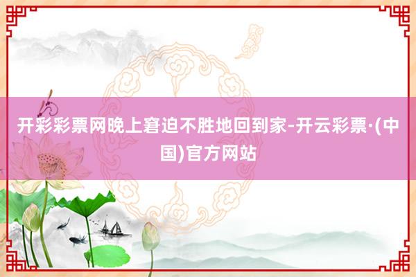 开彩彩票网晚上窘迫不胜地回到家-开云彩票·(中国)官方网站