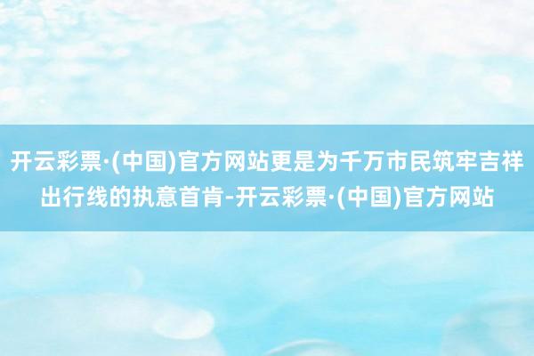 开云彩票·(中国)官方网站更是为千万市民筑牢吉祥出行线的执意首肯-开云彩票·(中国)官方网站