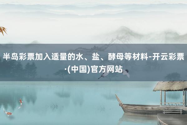 半岛彩票加入适量的水、盐、酵母等材料-开云彩票·(中国)官方网站