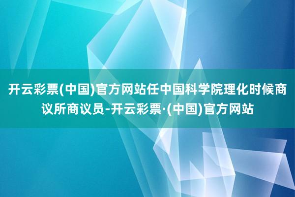 开云彩票(中国)官方网站任中国科学院理化时候商议所商议员-开云彩票·(中国)官方网站