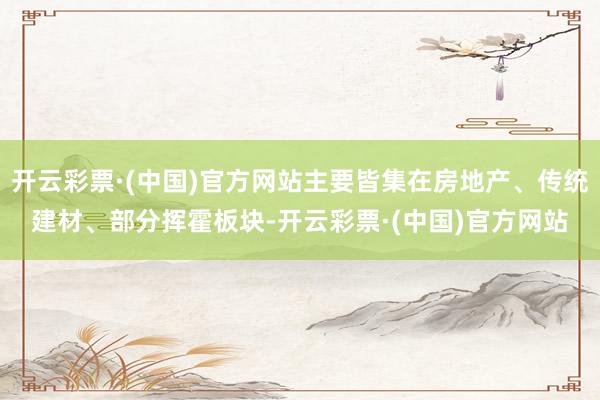 开云彩票·(中国)官方网站主要皆集在房地产、传统建材、部分挥霍板块-开云彩票·(中国)官方网站