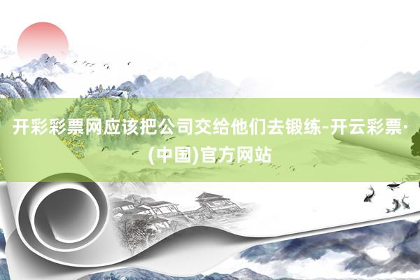 开彩彩票网应该把公司交给他们去锻练-开云彩票·(中国)官方网站