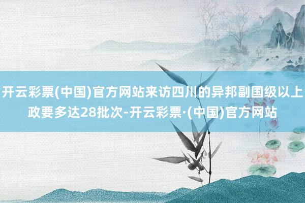 开云彩票(中国)官方网站来访四川的异邦副国级以上政要多达28批次-开云彩票·(中国)官方网站