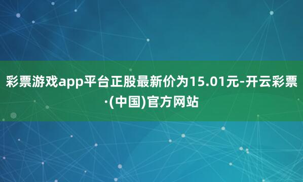 彩票游戏app平台正股最新价为15.01元-开云彩票·(中国)官方网站